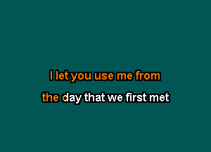 llet you use me from

the day that we first met