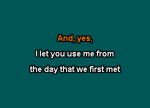 And, yes,

I let you use me from

the day that we first met
