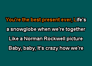 You're the best present ever, Life's
a snowglobe when we're together
Like a Norman Rockwell picture

Baby, baby, It's crazy how we're