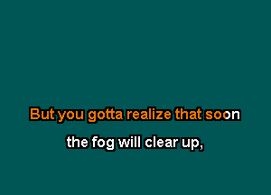 But you gotta realize that soon

the fog will clear up,