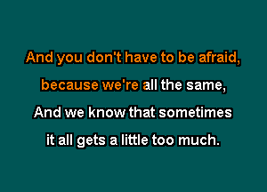 And you don't have to be afraid,
because we're all the same,
And we know that sometimes

it all gets a little too much.