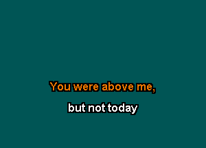 You were above me,

but not today