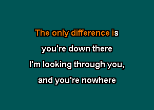 The only difference is

you're down there

I'm looking through you,

and you're nowhere