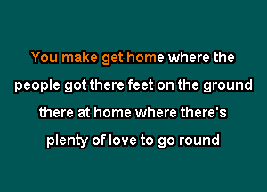 You make get home where the
people got there feet on the ground
there at home where there's

plenty of love to go round