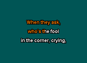 When they ask,

who's the fool

in the corner, crying,