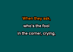 When they ask,

who's the fool

in the corner, crying,