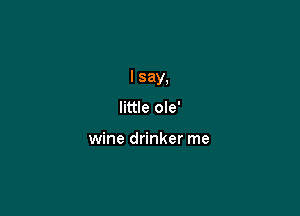 I say,

little ole'

wine drinker me