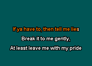 Ifya have to, then tell me lies

Break it to me gently,

At least leave me with my pride