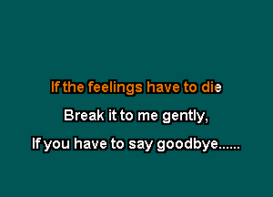 Ifthe feelings have to die

Break it to me gently,

lfyou have to say goodbye ......