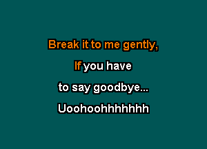 Break it to me gently,

Ifyou have
to say goodbye...
Uoohoohhhhhhh