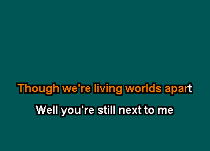 Though we're living worlds apart

Well you're still next to me