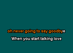 oh never going to say goodbye

When you start talking love