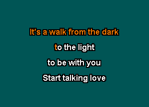 It's a walk from the dark
to the light

to be with you

Start talking love