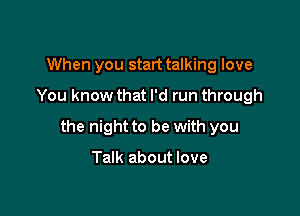 When you start talking love
You know that I'd run through

the night to be with you

Talk about love