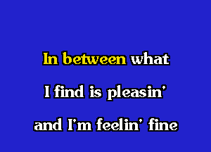 In between what

I find is pleasin'

and I'm feelin' fine