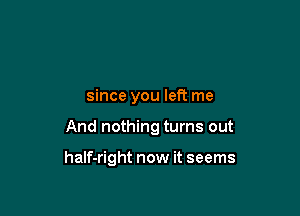 since you left me

And nothing turns out

haIf-right now it seems