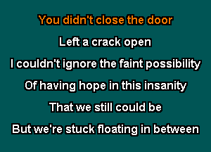 You didn't close the door

Left a crack open

couldn't ignore the faint possibility
0f having hope in this insanity

That we still could be

But we're stuck floating in between