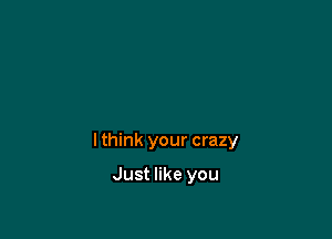 I think your crazy

Just like you