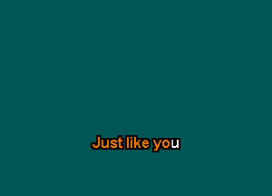 Just like you