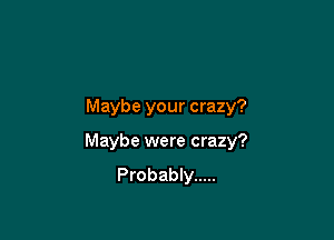 Maybe your crazy?

Maybe were crazy?
Probably .....