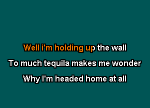 Well i'm holding up the wall

To much tequila makes me wonder

Why I'm headed home at all
