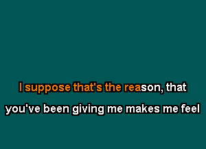 I suppose that's the reason, that

you've been giving me makes me feel