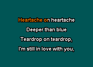 Heartache on heartache
Deeperthan blue

Teardrop on teardrop,

I'm still in love with you,