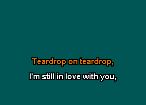 Teardrop on teardrop,

I'm still in love with you,