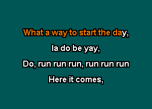 What a way to start the day,

la do be yay,
Do, run run run, run run run

Here it comes,