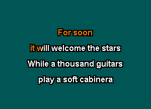 Forsoon

it will welcome the stars

While athousand guitars

play a soft cabinera