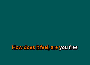 How does it feel, are you free