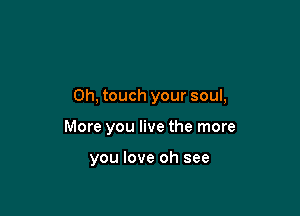 0h, touch your soul,

More you live the more

you love oh see