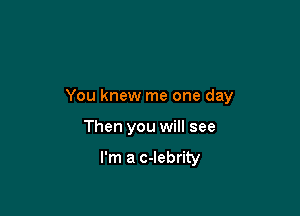 You knew me one day

Then you will see

I'm a c-lebrity