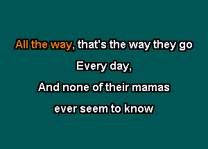 All the way, that's the way they go

Every day,
And none oftheir mamas

ever seem to know