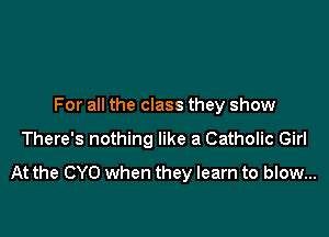For all the class they show

There's nothing like a Catholic Girl
At the CYO when they learn to blow...