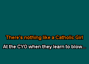 There's nothing like a Catholic Girl
At the CYO when they learn to blow...