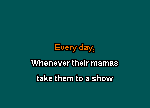 Every day,

Whenever their mamas

take them to a show