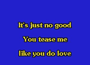 It's just no good

You tease me

like you do love