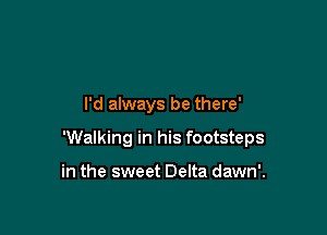 I'd always be there'

'Walking in his footsteps

in the sweet Delta dawn'.
