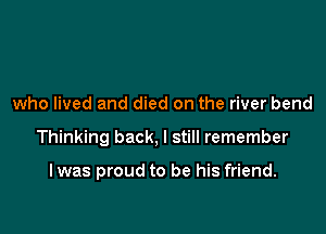 who lived and died on the river bend

Thinking back, I still remember

lwas proud to be his friend.