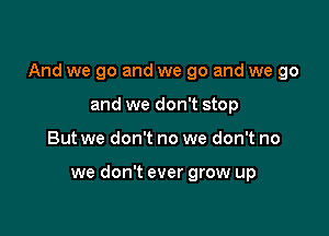 And we go and we go and we go

and we don't stop
But we don't no we don't no

we don't ever grow up