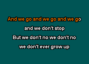 And we go and we go and we go

and we don't stop
But we don't no we don't no

we don't ever grow up