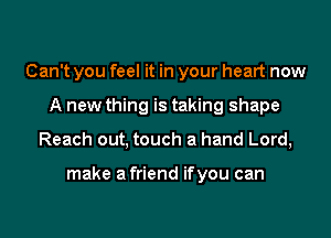 Can't you feel it in your heart now
A new thing is taking shape
Reach out, touch a hand Lord,

make afriend ifyou can