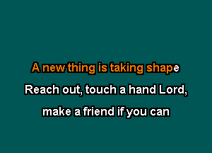 A new thing is taking shape

Reach out, touch a hand Lord,

make a friend ifyou can