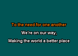 To the need for one another

We're on our way,

Making the world a better place