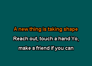 A new thing is taking shape

Reach out, touch a hand Yo,

make a friend ifyou can