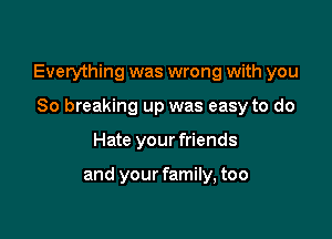 Everything was wrong with you

So breaking up was easy to do
Hate your friends

and your family, too