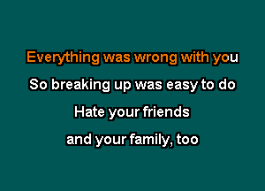 Everything was wrong with you

So breaking up was easy to do
Hate your friends

and your family, too
