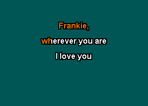 F rankie,

wherever you are

I love you