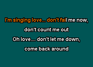 I'm singing love... don't fail me now,

don't count me out
Oh love.... don't let me down,

come back around